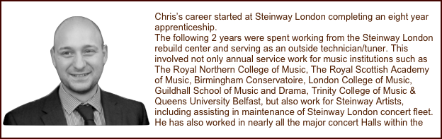 
￼Chris’s career started at Steinway London completing an eight year apprenticeship.
The following 2 years were spent working from the Steinway London rebuild center and serving as an outside technician/tuner. This involved not only annual service work for music institutions such as The Royal Northern College of Music, The Royal Scottish Academy of Music, Birmingham Conservatoire, London College of Music, Guildhall School of Music and Drama, Trinity College of Music & Queens University Belfast, but also work for Steinway Artists, including assisting in maintenance of Steinway London concert fleet. He has also worked in nearly all the major concert Halls within the U.K.